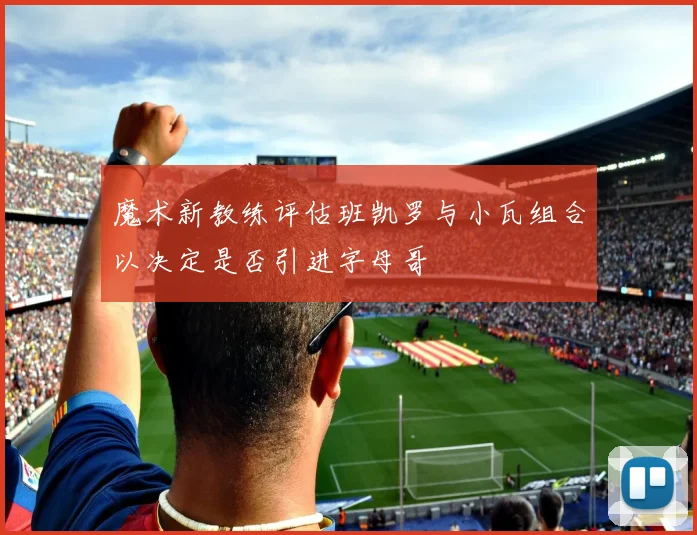 魔术新教练评估班凯罗与小瓦组合以决定是否引进字母哥