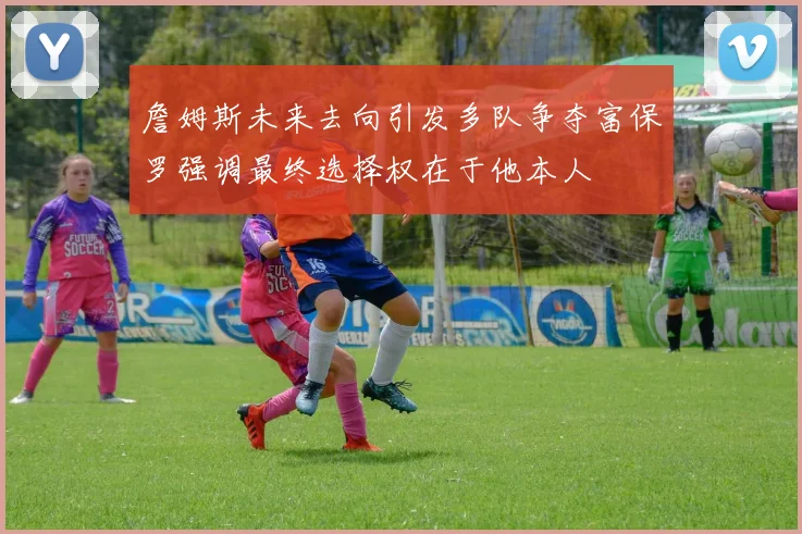 詹姆斯未来去向引发多队争夺富保罗强调最终选择权在于他本人