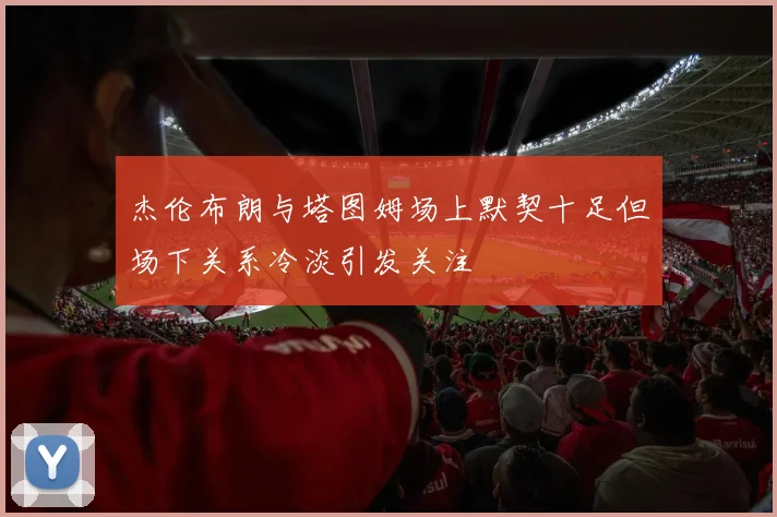 杰伦布朗与塔图姆场上默契十足但场下关系冷淡引发关注