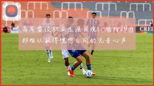 乌布雷谈职业生涯困境：场均20分却难以获得理想合同的无奈心声