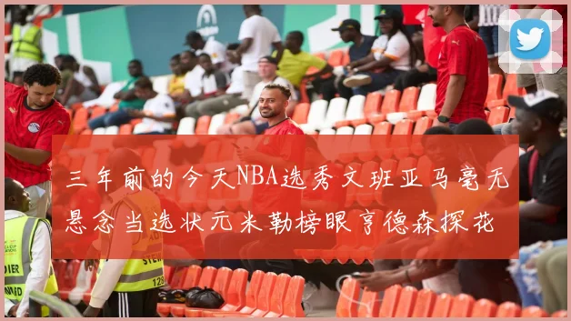 三年前的今天NBA选秀文班亚马毫无悬念当选状元米勒榜眼亨德森探花成就传奇时刻