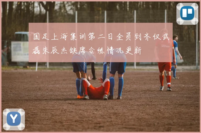 国足上海集训第二日全员到齐仅武磊朱辰杰缺席合练情况更新