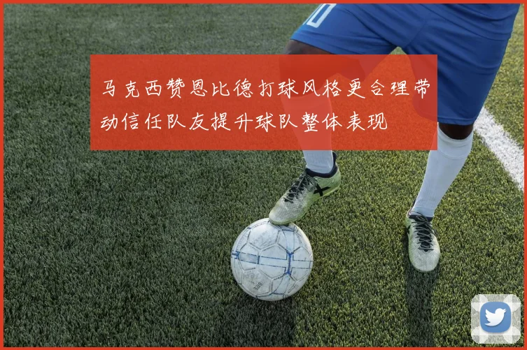 马克西赞恩比德打球风格更合理带动信任队友提升球队整体表现