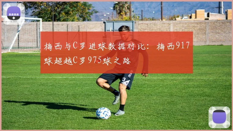 梅西与C罗进球数据对比：梅西917球超越C罗975球之路