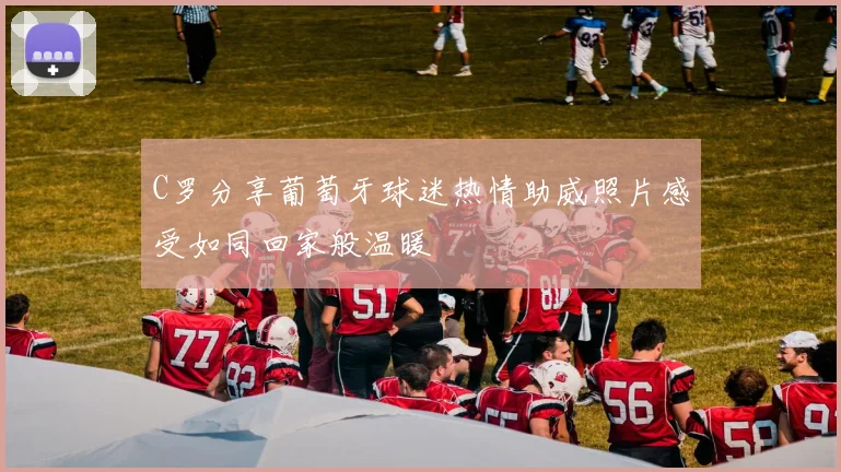 C罗分享葡萄牙球迷热情助威照片感受如同回家般温暖