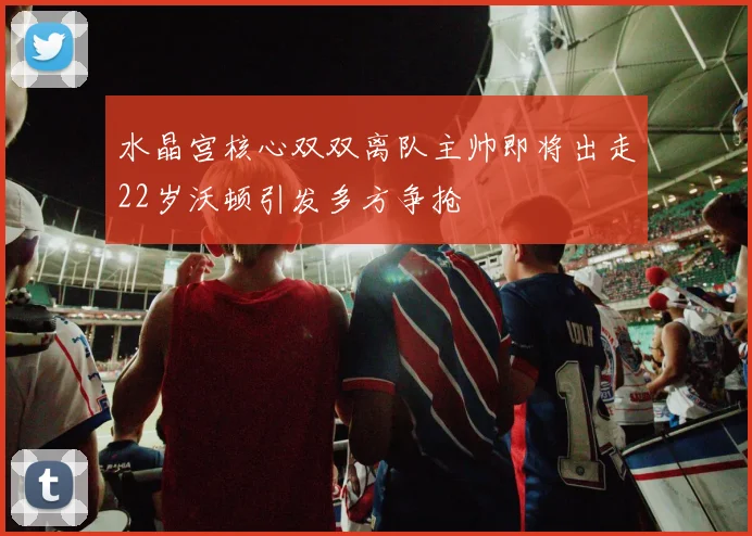 水晶宫核心双双离队主帅即将出走22岁沃顿引发多方争抢