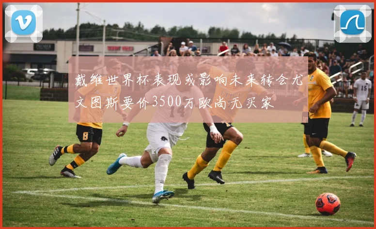 戴维世界杯表现或影响未来转会尤文图斯要价3500万欧尚无买家