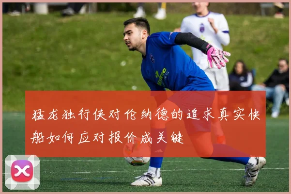 猛龙独行侠对伦纳德的追求真实快船如何应对报价成关键