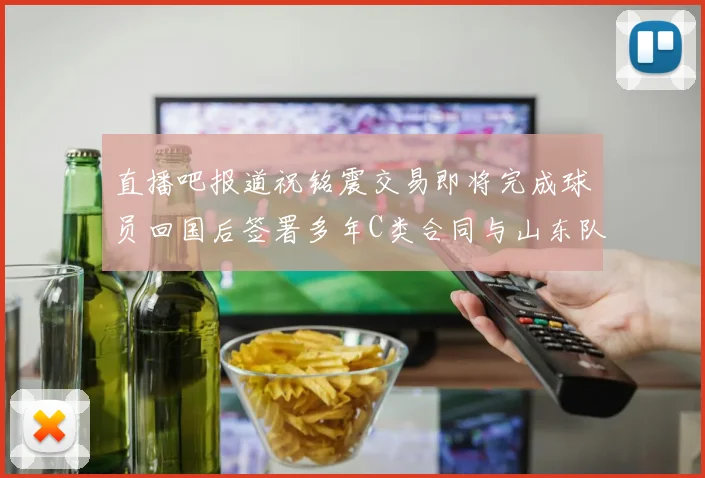直播吧报道祝铭震交易即将完成球员回国后签署多年C类合同与山东队续约