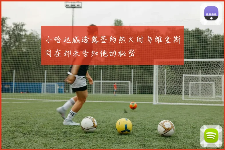 小哈达威透露签约热火时与维金斯同在却未告知他的秘密
