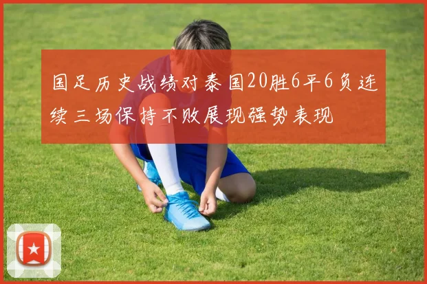 国足历史战绩对泰国20胜6平6负连续三场保持不败展现强势表现