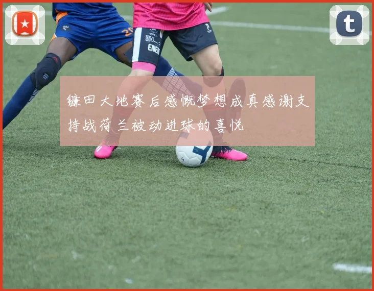 镰田大地赛后感慨梦想成真感谢支持战荷兰被动进球的喜悦