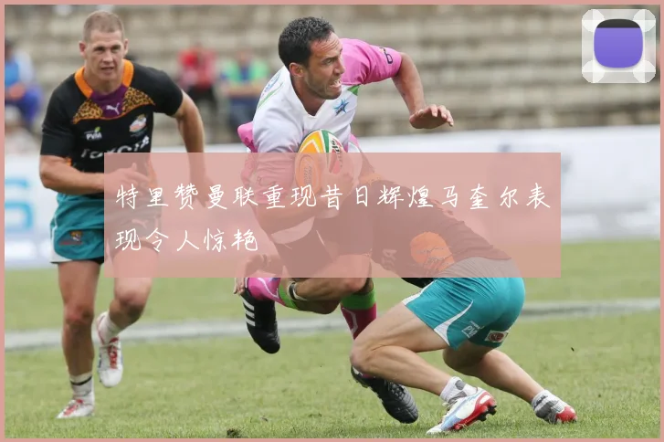 特里赞曼联重现昔日辉煌马奎尔表现令人惊艳
