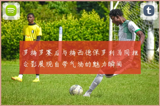 罗梅罗赛后与梅西德保罗利马同框合影展现自带气场的魅力瞬间