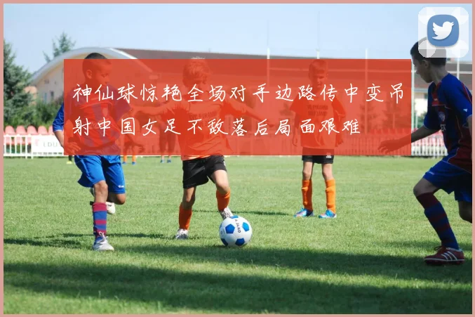 神仙球惊艳全场对手边路传中变吊射中国女足不敌落后局面艰难