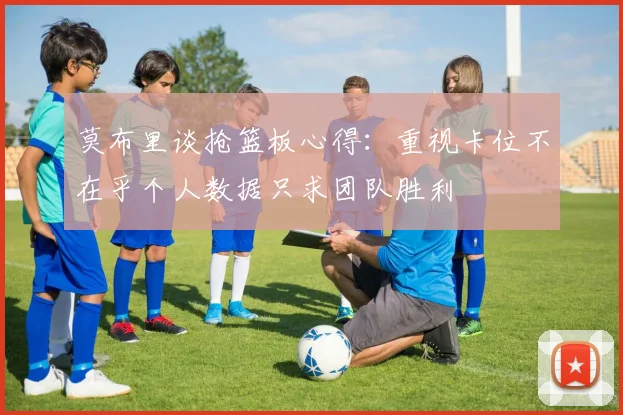 莫布里谈抢篮板心得：重视卡位不在乎个人数据只求团队胜利