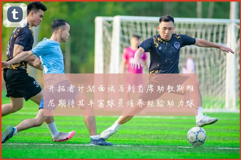 开拓者计划面试马刺首席助教斯维尼期待其丰富球员培养经验助力球队发展