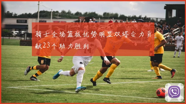 骑士全场篮板优势明显双塔合力贡献23个助力胜利