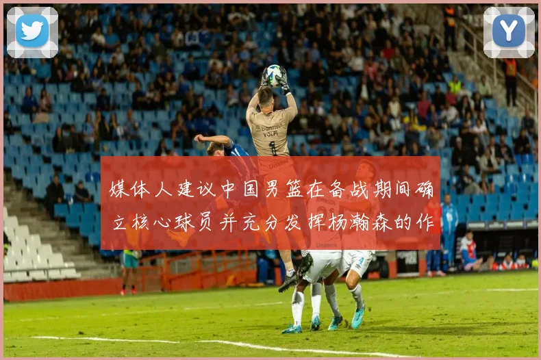 媒体人建议中国男篮在备战期间确立核心球员并充分发挥杨瀚森的作用