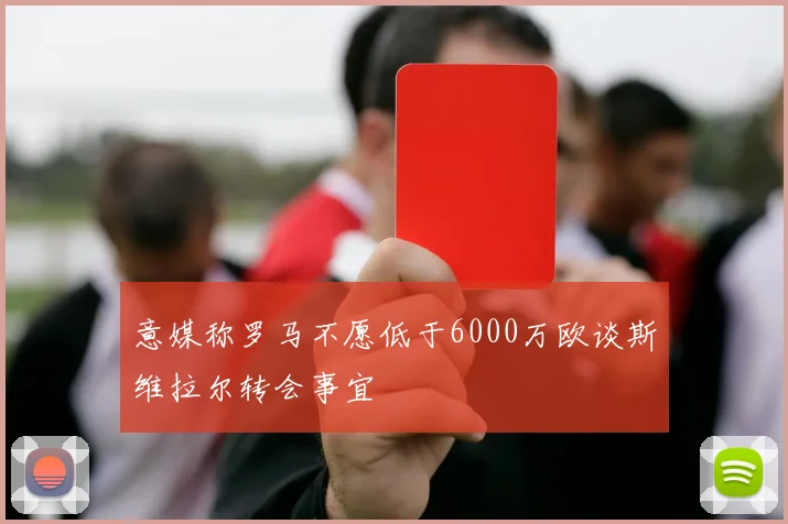 意媒称罗马不愿低于6000万欧谈斯维拉尔转会事宜